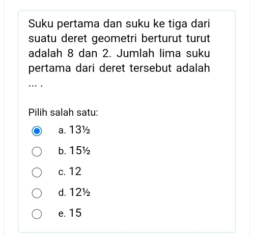 Suku pertama dan suku ke tiga dari
suatu deret geometri berturut turut
adalah 8 dan 2. Jumlah lima suku
pertama dari deret tersebut adalah 
… .
Pilih salah satu:
a. 13½
b. 15½
c. 12
d. 12½
e. 15