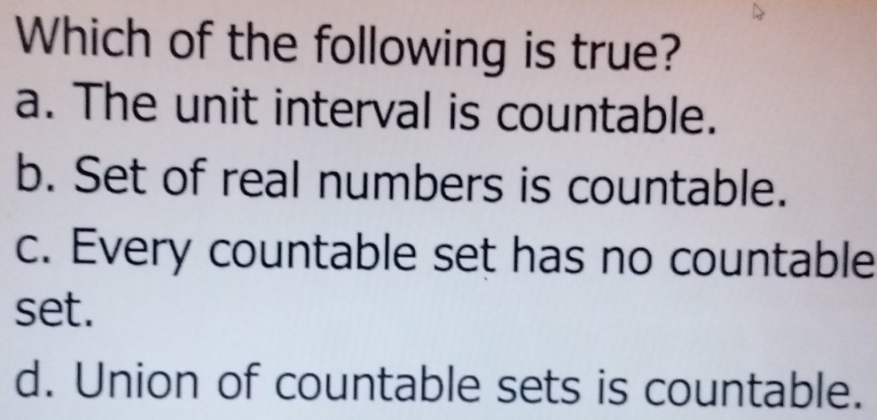 Which of the following is true?
a. The unit interval is countable.
b. Set of real numbers is countable.
c. Every countable set has no countable
set.
d. Union of countable sets is countable.