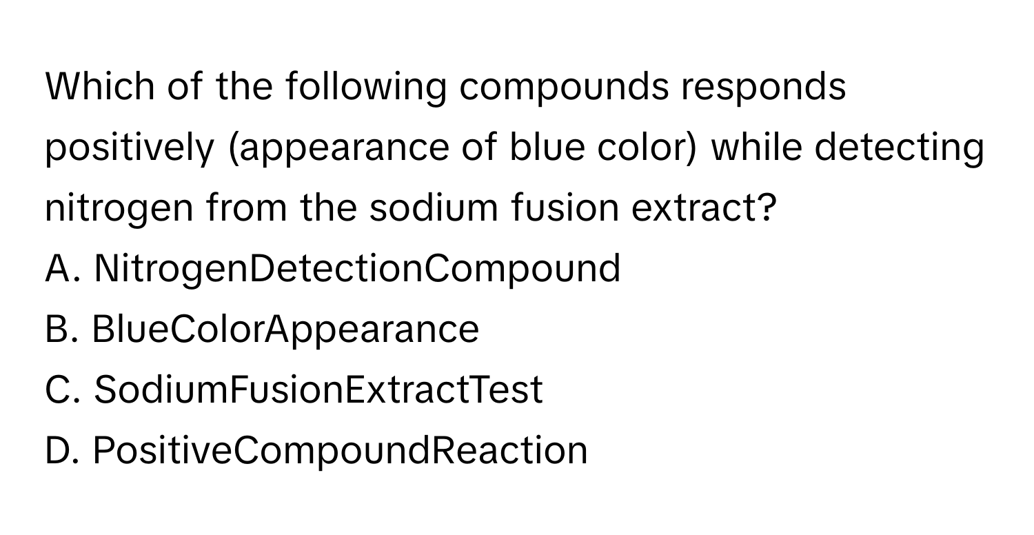 Which of the following compounds responds positively (appearance of blue color) while detecting nitrogen from the sodium fusion extract?

A. NitrogenDetectionCompound
B. BlueColorAppearance
C. SodiumFusionExtractTest
D. PositiveCompoundReaction