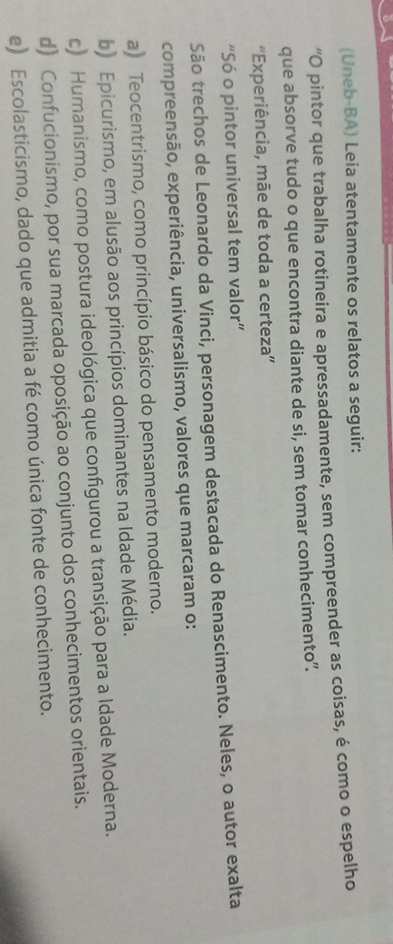 (Uneb-BA) Leia atentamente os relatos a seguir:
“O pintor que trabalha rotineira e apressadamente, sem compreender as coisas, é como o espelho
que absorve tudo o que encontra diante de si, sem tomar conhecimento”.
'Experiência, mãe de toda a certeza''
“Só o pintor universal tem valor”
São trechos de Leonardo da Vinci, personagem destacada do Renascimento. Neles, o autor exalta
compreensão, experiência, universalismo, valores que marcaram o:
a) Teocentrismo, como princípio básico do pensamento moderno.
b) Epicurismo, em alusão aos princípios dominantes na Idade Média.
c) Humanismo, como postura ideológica que configurou a transição para a Idade Moderna.
d) Confucionismo, por sua marcada oposição ao conjunto dos conhecimentos orientais.
e) Escolasticismo, dado que admitia a fé como única fonte de conhecimento.