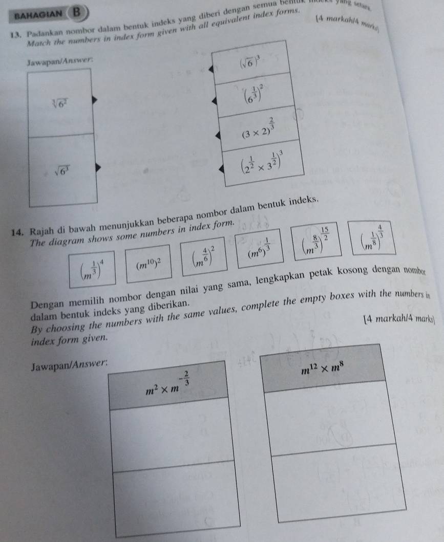 BAHAGIAN B
13. Padankan nombor dalam bentuk indeks yang diberi dengan semua bem La guig setar
[A markahlA marke
Match the numbers in index form given with all equivalent index forms
Jawapan/Answer:
sqrt[3](6^2)
sqrt(6^3)
14. Rajah di bawah menunjukkan beberapa nombor dalam bentuk indeks
The diagram shows some numbers in index form.
(m^(frac 1)3)^4 (m^(10))^2 (m^(frac 4)6)^2 (m^6)^ 1/3  (m^(frac 8)3)^ 15/2  (m^(frac 1)8)^ 4/3 
Dengan memilih nombor dengan nilai yang sama, lengkapkan petak kosong dengan nombo
dalam bentuk indeks yang diberikan.
By choosing the numbers with the same values, complete the empty boxes with the numbers in
[4 markah/4 marks]
index form given.
Jawapan/Answe