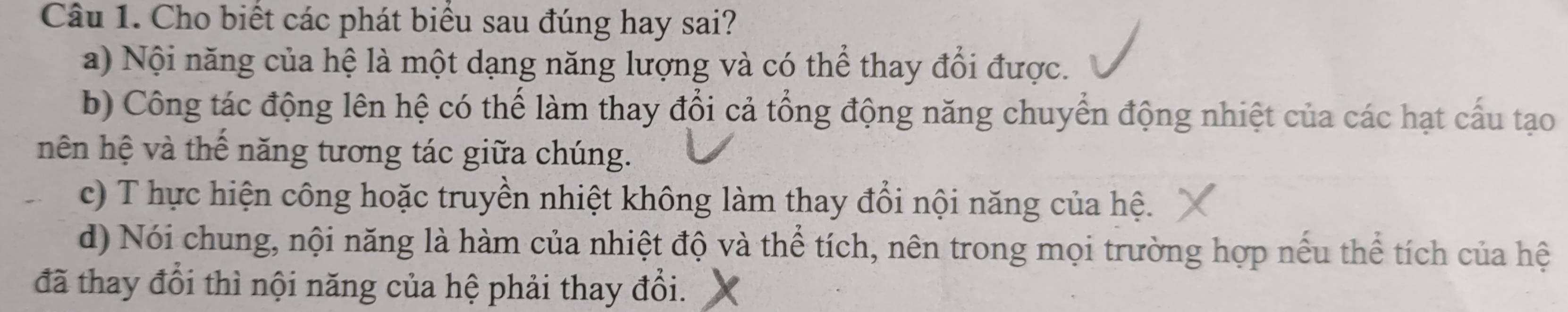 Cho biết các phát biểu sau đúng hay sai?
a) Nội năng của hệ là một dạng năng lượng và có thể thay đổi được.
b) Công tác động lên hệ có thể làm thay đổi cả tổng động năng chuyển động nhiệt của các hạt cấu tạo
hên hệ và thế năng tương tác giữa chúng.
c) T hực hiện công hoặc truyền nhiệt không làm thay đổi nội năng của hệ.
d) Nói chung, nội năng là hàm của nhiệt độ và thể tích, nên trong mọi trường hợp nếu thể tích của hệ
đã thay đổi thì nội năng của hệ phải thay đổi.