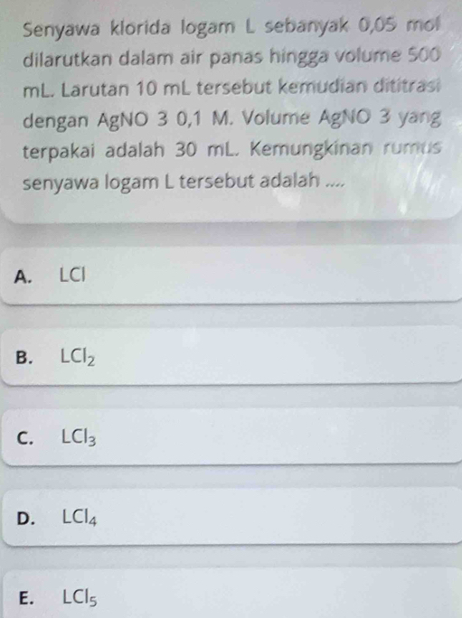 Senyawa klorida logam L sebanyak 0,05 mol
dilarutkan dalam air panas hingga volume 500
mL. Larutan 10 mL tersebut kemudian dititrasi
dengan AgNO 3 0,1 M. Volume AgNO 3 yang
terpakai adalah 30 mL. Kemungkinan rumus
senyawa logam L tersebut adalah ....
A. LCl
B. LCl_2
C. LCl_3
D. LCl_4
E. LCI_5