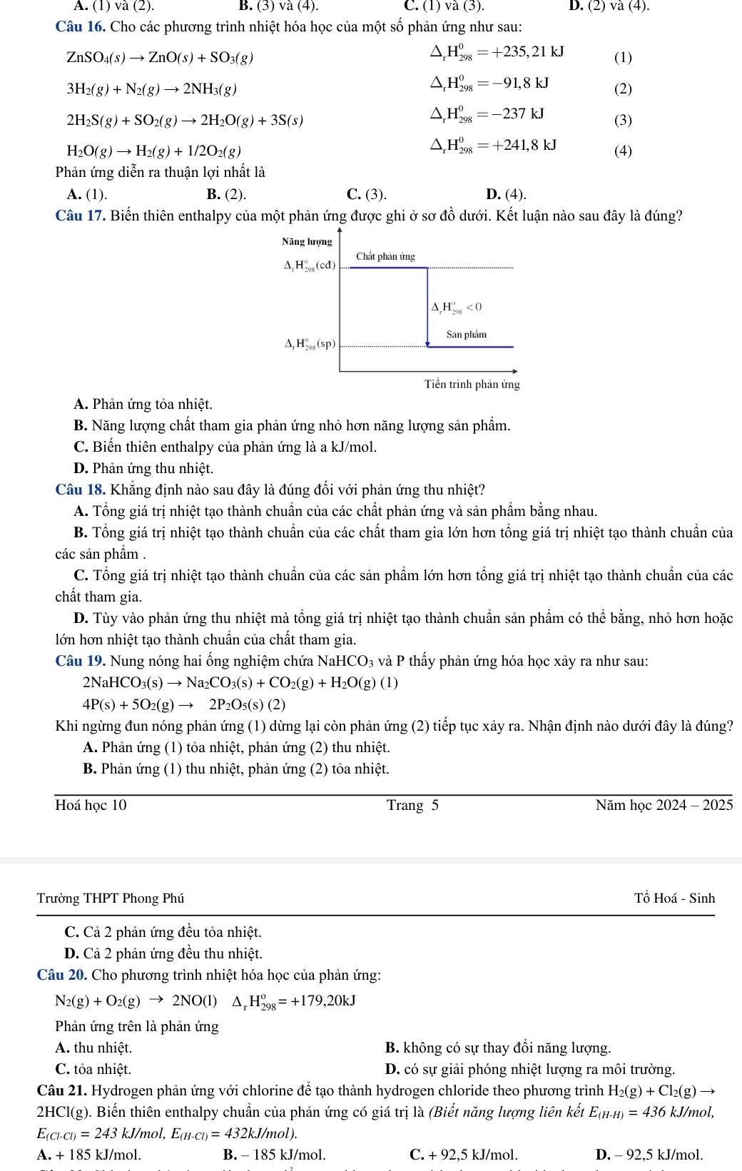 A. (1) và (2). B. (3) và (4). C. (1) và (3). D. (2) va(4).
Câu 16. Cho các phương trình nhiệt hóa học của một số phản ứng như sau:
△ _rH_(298)^0=+235,21kJ
ZnSO_4(s)to ZnO(s)+SO_3(g) (1)
△ _rH_(298)^0=-91,8kJ
3H_2(g)+N_2(g)to 2NH_3(g) (2)
△ _rH_(298)^0=-237kJ
2H_2S(g)+SO_2(g)to 2H_2O(g)+3S(s) (3)
△ _rH_(298)^0=+241,8kJ
H_2O(g)to H_2(g)+1/2O_2(g) (4)
Phản ứng diễn ra thuận lợi nhất là
A. (1). B. (2). C. (3). D. (4).
Câu 17. Biến thiên enthalpy của một phản ứng được ghi ở sơ đồ dưới. Kết luận nào sau đây là đúng?
A. Phản ứng tỏa nhiệt.
B. Năng lượng chất tham gia phản ứng nhỏ hơn năng lượng sản phẩm.
C. Biến thiên enthalpy của phản ứng là a kJ/mol.
D. Phản ứng thu nhiệt.
Câu 18. Khẳng định nào sau đây là đúng đối với phản ứng thu nhiệt?
A. Tổng giá trị nhiệt tạo thành chuẩn của các chất phản ứng và sản phẩm bằng nhau.
B. Tổng giá trị nhiệt tạo thành chuẩn của các chất tham gia lớn hơn tổng giá trị nhiệt tạo thành chuẩn của
các sản phẩm .
C. Tổng giá trị nhiệt tạo thành chuẩn của các sản phẩm lớn hơn tổng giá trị nhiệt tạo thành chuẩn của các
chất tham gia.
D. Tùy vào phản ứng thu nhiệt mà tổng giá trị nhiệt tạo thành chuẩn sản phẩm có thể bằng, nhỏ hơn hoặc
lớn hơn nhiệt tạo thành chuẩn của chất tham gia.
Câu 19. Nung nóng hai ống nghiệm chứa NaHCO₃ và P thấy phản ứng hóa học xảy ra như sau:
2NaHCO_3(s)to Na_2CO_3(s)+CO_2(g)+H_2O(g)(l)
4P(s)+5O_2(g)to 2P_2O_5(s)(2)
Khi ngừng đun nóng phản ứng (1) dừng lại còn phản ứng (2) tiếp tục xảy ra. Nhận định nào dưới đây là đúng?
A. Phản ứng (1) tỏa nhiệt, phản ứng (2) thu nhiệt.
B. Phản ứng (1) thu nhiệt, phản ứng (2) tỏa nhiệt.
Hoá học 10 Trang 5 Năm học 2024 - 2025
Trường THPT Phong Phú Tổ Hoá - Sinh
C. Cả 2 phản ứng đều tỏa nhiệt.
D. Cả 2 phản ứng đều thu nhiệt.
Câu 20. Cho phương trình nhiệt hóa học của phản ứng:
N_2(g)+O_2(g)to 2NO(l) △ _rH_(298)^o=+179,20kJ
Phản ứng trên là phản ứng
A. thu nhiệt. B. không có sự thay đổi năng lượng.
C. tỏa nhiệt. D. có sự giải phóng nhiệt lượng ra môi trường.
Câu 21. Hydrogen phản ứng với chlorine để tạo thành hydrogen chloride theo phương trình H_2(g)+Cl_2(g)to
2HCl(g). Biến thiên enthalpy chuẩn của phản ứng có giá trị là (Biết năng lượng liên kết E_(H-H)=436kJ/mol,
Ec _-CI)=243 kJ, mol,E_(H-Cl)=432kJ/mol).
A. + 185 kJ/mol. B. - 185 kJ/mol. C. + 92,5 kJ/mol. D. - 92,5 kJ/mol.