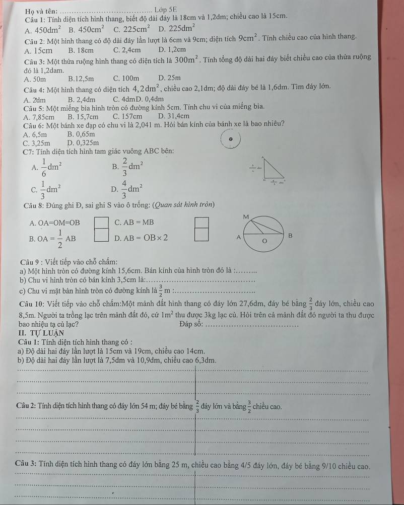 Họ và tên: _Lớp 5E
Cầu 1: Tính diện tích hình thang, biết độ dài đáy là 18cm và 1,2dm; chiều cao là 15cm.
A. 450dm^2 B. 450cm^2 C. 225cm^2 D. 225dm^2
Câu 2: Một hình thang có độ dài đáy lần lượt là 6cm và 9cm; diện tích 9cm^2. Tính chiều cao của hình thang.
A. 15cm B. 18cm C. 2,4cm D. 1,2cm
Câu 3:M6 t thửa ruộng hình thang có diện tích là 300m^2. Tính tổng độ dài hai đáy biết chiều cao của thừa ruộng
đó là 1,2dam.
A. 50m B.12,5m C. 100m D. 25m
Câu 4: Một hình thang có diện tích 4,2dm^2 , chiều cao 2,1dm; độ dài đáy bé là 1,6dm. Tìm đáy lớn.
A. 2dm B. 2,4dm C. 4dmD. 0,4dm
Câu 5:Mhat Ot miếng bìa hình tròn có đường kính 5cm. Tính chu vi của miếng bia.
A. 7,85cm B. 15,7cm C. 157cm D. 31,4cm
Câu 6:M6t bánh xe đạp có chu vi là 2,041 m. Hỏi bán kính của bánh xe là bao nhiêu?
A. 6,5m B. 0,65m
C. 3,25m D. 0,325m
C7: Tính diện tích hình tam giác vuông ABC bên:
A.  1/6 dm^2 B.  2/3 dm^2
C.  1/3 dm^2 D.  4/3 dm^2
Câu 8: Đúng ghi Đ, sai ghi S vào ô trống: (Quan sát hình tròn)
A. OA=OM=OB C. AB=MB
B. OA= 1/2 AB D. AB=OB* 2
Câu 9 : Viết tiếp vào chỗ chấm:
a) Một hình tròn có đường kính 15,6cm. Bán kính của hình tròn đó là :_
b) Chu vi hình tròn có bán kính 3,5cm là:_
c) Chu vi mặt bản hình tròn có đường kính a 3/2 m _
Câu 10: Viết tiếp vào chỗ chấm:Một mảnh đất hình thang có đáy lớn 27,6dm, đảy bé bằng  2/3  đáy lớn, chiều cao
8,5m. Người ta trồng lạc trên mảnh đất đó, cứ 1m^2 thu được 3kg lạc củ. Hỏi trên cả mảnh đất đó người ta thu được
bao nhiêu ta củ lac? Đáp số:_
II. tự luận
Câu 1: Tính diện tích hình thang có :
a) Độ dài hai đáy lần lượt là 15cm và 19cm, chiều cao 14cm.
b) Độ dài hai đáy lần lượt là 7,5dm và 10,9dm, chiều cao 6,3dm.
_
_
_
_
Câu 2: Tính diện tích hình thang có đáy lớn 54 m; đáy bé bằng  2/3  đáy lớn và bằng  3/2  chiều cao.
_
_
_
_
_
_
_
_
_
Câu 3: Tính diện tích hình thang có đáy lớn bằng 25 m, chiều cao bằng 4/5 đáy lớn, đáy bé bằng 9/10 chiều cao.
_
_
_