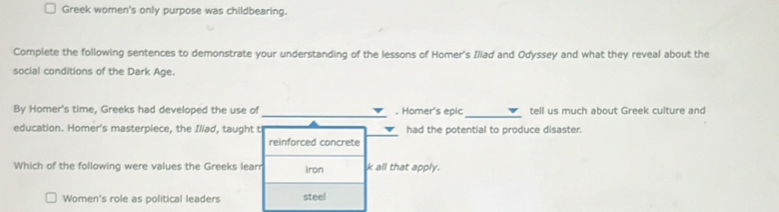 Greek women's only purpose was childbearing.
Complete the following sentences to demonstrate your understanding of the lessons of Homer's Iliad and Odyssey and what they reveal about the
social conditions of the Dark Age.
_
_
By Homer's time, Greeks had developed the use of . Homer's epic tell us much about Greek culture and
education. Homer's masterpiece, the Iliad, taught t had the potential to produce disaster.
reinforced concrete
Which of the following were values the Greeks learr iron k all that apply.
Women's role as political leaders steel