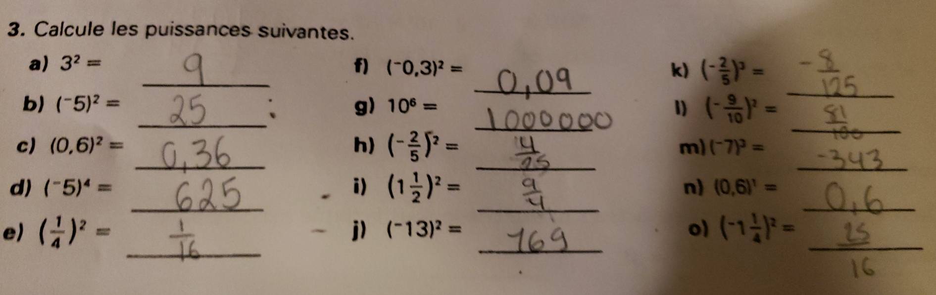 Calcule les puissances suivantes. 
_ 
_ 
a) 3^2= _f) (^-0,3)^2= k) (- 2/5 )^3=
_ 
b) (^-5)^2= _g) 10^6= 1) (- 9/10 )^2=
_ 
_ 
_ 
c) (0,6)^2= h) (- 2/5 )^2=
_ 
m) (^-7)^3=
_ 
_ 
_ 
d) (^-5)^4= i) (1 1/2 )^2= n) (0,6)^1=
_ 
e) ( 1/4 )^2= j) (^-13)^2= _o) (-1 1/4 )^2= _