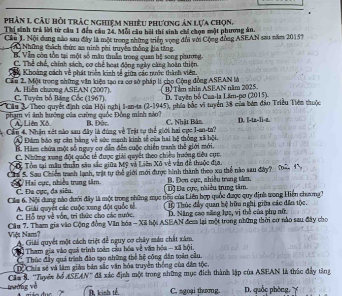 pHÀN I. CÂU HỏI tRÁC nghiệM nhiềU phươnG án lựa chọn.
Thí sinh trả lời từ câu 1 đến câu 24. Mỗi câu hỏi thí sinh chỉ chọn một phương án.
Câu 1. Nội dung nào sau đây là một trong những triển vọng đối với Cộng đồng ASEAN sau năm 2015?
(A Những thách thức an ninh phi truyền thống gia tăng.
B. Vẫn còn tồn tại một số mâu thuẫn trong quan hệ song phương.
C. Thể chế, chính sách, cơ chế hoạt động ngày càng hoàn thiện.
Khoảng cách về phát triển kinh tế giữa các nước thành viên.
Cầu 2. Một trong những văn kiện tạo ra cơ sở pháp lí cho Cộng đồng ASEAN là
A. Hiến chương ASEAN (2007). B Tầm nhìn ASEAN năm 2025.
C. Tuyên bố Băng Cốc (1967). D. Tuyên bố Cua-la Lăm-pơ (2015).
Câu 3 Theo quyết định của Hội nghị I-an-ta (2-1945), phía bắc vĩ tuyến 38 của bán đảo Triều Tiên thuộc
phạm vi ảnh hưởng của cường quốc Đồng minh nào?
A. Liên Xô. B. Đức. C. Nhật Bản. D. I-ta-li-a.
Cầu 4. Nhận xét nào sau đây là đúng về Trật tự thế giới hai cực I-an-ta?
A Đảm bảo sự cân bằng về sức mạnh kinh tế của hai hệ thống xã hội.
B. Hàm chứa một số nguy cơ dẫn đến cuộc chiến tranh thế giới mới.
C. Những xung đột quốc tế được giải quyết theo chiều hướng tiêu cực.
Xỷ Tổn tại mâu thuần sâu sắc giữa Mỹ và Liên Xô về vấn đề thuộc địa.
Cầu 5. Sau Chiến tranh lạnh, trật tự thế giới mới được hình thành theo xu thế nào sau đây?
C Hai cực, nhiều trung tâm. B. Đơn cực, nhiều trung tâm.
C. Đa cực, đa siêu. Dị Đa cực, nhiều trung tâm.
Câu 6. Nội dung nào đưới đây là một trong những mục tiêu của Liên hợp quốc được quy định trong Hiến chương?
A. Giải quyết các cuộc xung đột quốc tế. B Thúc đầy quan hệ hữu nghị giữa các dân tộc.
C. Hỗ trợ về vốn, tri thức cho các nước. D. Nâng cao năng lực, vị thế của phụ nữ.
Câu 7. Tham gia vào Cộng đồng Văn hóa - Xã hội ASEAN đem lại một trong những thời cơ nào sau đây cho
Việt Nam?
A. Giải quyết một cách triệt để nguy cơ chảy máu chất xám.
Tham gia vào quá trình toàn câu hóa về văn hóa - xã hội.
C. Thúc đầy quá trinh đảo tạo những thế hệ công dân toàn cầu.
D. Chia sẻ và làm giàu bản sắc văn hóa truyền thống của dân tộc.
Câu 8. “Tuyên bổ ASEAN” đã xác định một trong những mục đích thành lập của ASEAN là thúc đầy tăng
trường về D. quốc phòng.
B, kinh tế. C. ngoại thương.