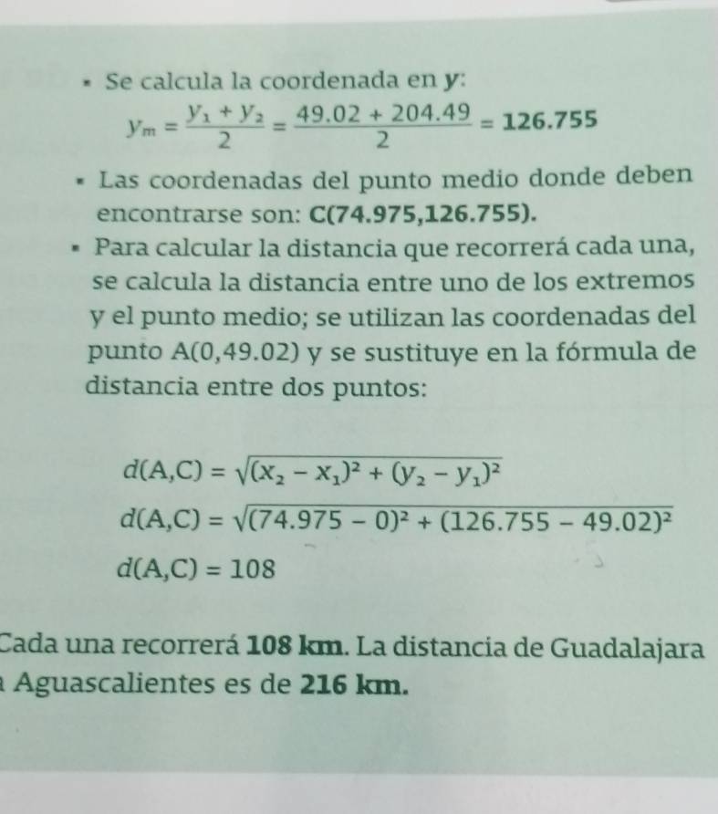 Se calcula la coordenada en y :
y_m=frac y_1+y_22= (49.02+204.49)/2 =126.755
Las coordenadas del punto medio donde deben 
encontrarse son: C(74.975,126.755). 
Para calcular la distancia que recorrerá cada una, 
se calcula la distancia entre uno de los extremos 
y el punto medio; se utilizan las coordenadas del 
punto A(0,49.02) y se sustituye en la fórmula de 
distancia entre dos puntos:
d(A,C)=sqrt((x_2)-x_1)^2+(y_2-y_1)^2
d(A,C)=sqrt((74.975-0)^2)+(126.755-49.02)^2
d(A,C)=108
Cada una recorrerá 108 km. La distancia de Guadalajara 
à Águascalientes es de 216 km.