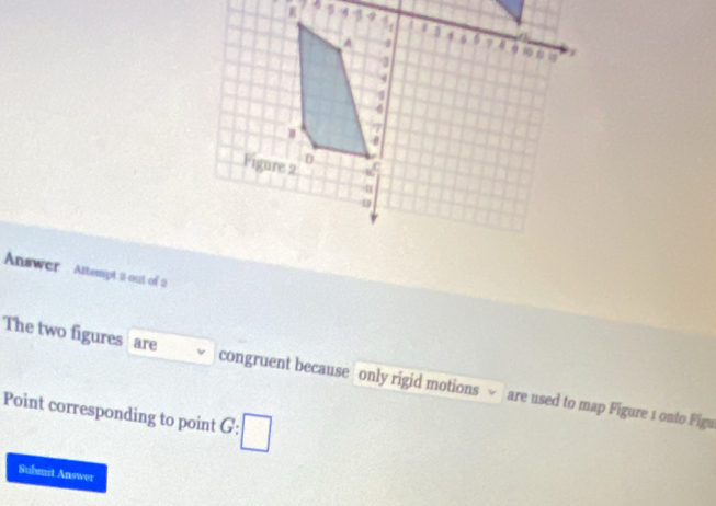 Answer Attempt a out of 2 
The two figures are congruent because only rigid motions √ are used to map Figure 1 onto Figu 
Point corresponding to point G:□
Submit Answer