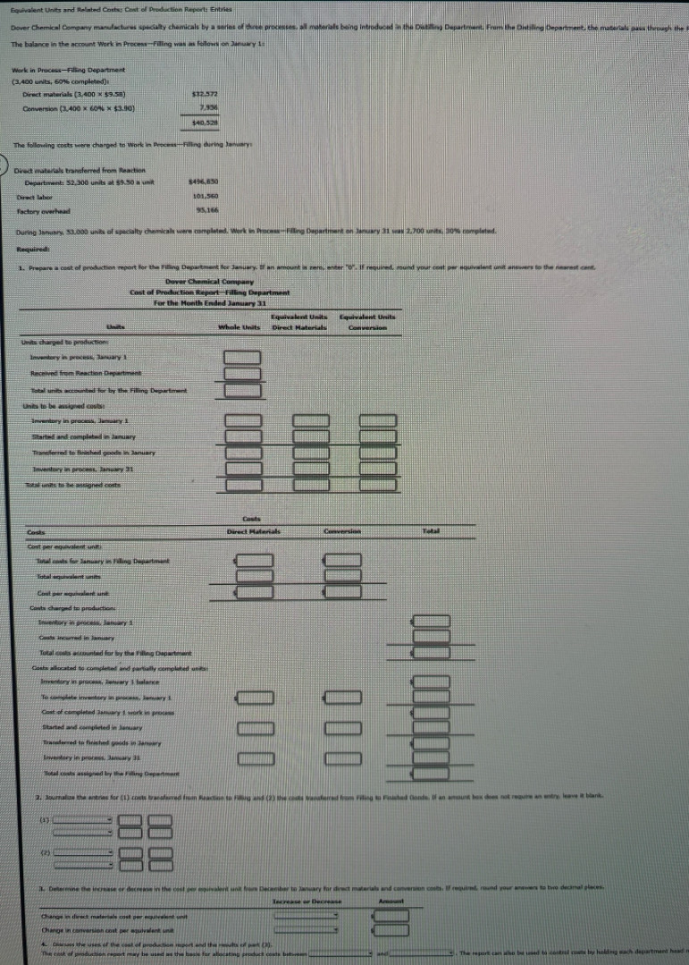 Equivalent Units and Related Costs; Cost of Production Report: Entries
Dover Chemical Company manufactures specialty chamicals by a series of three processes, all materials being introduced in the Distilling Department. From the Distilling Department, the materials pass through the 
The balance in the account Work in Process—Filling was as follows on January 1
(3,400 units, 60% completed):
Direct materials (3,400* 59.58) beginarrayr $12.572 7,936 hline $40,528endarray
Conversion (3,400* 60% * $3,90)
The following costs were changed to Work in Process—Filling during January 
Direct materials transferred from Reaction
Department: 52,300 units at $9.50 a unit 5496,850
Direct labor 101,560
Factory overhead
95,166
During January, 53,000 units of specialty chemicals were completed. Work in Process—Filling Department on January 31 was 2,700 units, 30% completed
Required:
0". If required, round your cost per equivalent unit answers to the nearest cant
Cover Chemical Compan
Cost of Production Report—Filling Department
For the Month Ended January 3:1
Equivalent Units Equivalent Units
Units Whole Units Direct Materials Conversion
Units charged to production
Lnits to be assigned costs
Inventory in process, January 1
Started and completed in January
Transferred to finished goods in January
Iotal units to be assigned costs
Conts
Costs Direct Materials Conversion Tolal
Cost per equivalent uniti
Total costs for January in Filling Department
lotal equivalent units
Costs charged to production
Inventory in process, January 1
Costs incurred in January
Total coots accounted for by the Filling Depertmen
Costs allocated to completed and partially completed units
Inventory in process, Ienuary 1 balance
To comolste inventory in process, January 
Cost of completed January 1 work in protess
Started and completed in Januar
Transderred to finished goods in Janoary
Enventory in process. January 33
Total costs assigned by the Filling Department
2. Journalize the antries for (1) costs transfarred from Reaction to Filling and (2) the costs transferred from Filing to Finishad Gonds. If an amount box does not requre an en
(1)
(2)
. Determine the increase or decrease in the cost por eguivalent unit from December to January for divect materials and conversion costs. If required, round your anawers to two decimal plece
Change in conversion cost per aquivalent une
4. Ciarsass the uses of the cost of production report and the resuilts of part (3)
The cost of production report may be used as the backe for atlocating product costs between