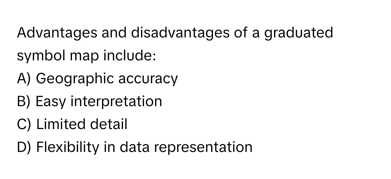 Advantages and disadvantages of a graduated symbol map include:

A) Geographic accuracy
B) Easy interpretation
C) Limited detail
D) Flexibility in data representation