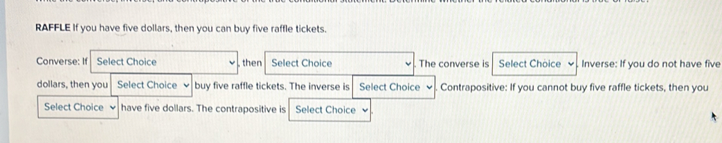 RAFFLE If you have five dollars, then you can buy five raffle tickets. 
Converse: If Select Choice , then Select Choice The converse is Select Choice Inverse: If you do not have five
dollars, then you Select Choice buy five raffle tickets. The inverse is Select Choice Contrapositive: If you cannot buy five raffle tickets, then you 
Select Choice have five dollars. The contrapositive is Select Choice