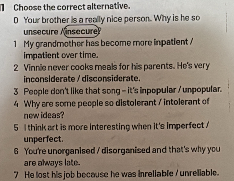 Choose the correct alternative. 
0 Your brother is a really nice person. Why is he so 
unsecure /(insecure? 
1 My grandmother has become more inpatient / 
impatient over time. 
2 Vinnie never cooks meals for his parents. He's very 
inconsiderate / disconsiderate. 
3 People don't like that song - it's inpopular / unpopular. 
4 Why are some people so distolerant / intolerant of 
new ideas? 
5 I think art is more interesting when it's imperfect / 
unperfect. 
6 You're unorganised / disorganised and that’s why you 
are always late. 
7 He lost his job because he was inreliable / unreliable.