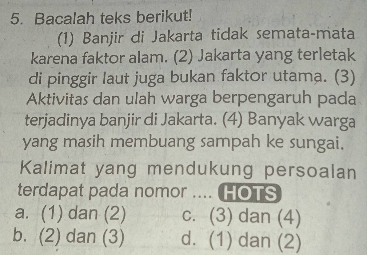 Bacalah teks berikut!
(1) Banjir di Jakarta tidak semata-mata
karena faktor alam. (2) Jakarta yang terletak
di pinggir laut juga bukan faktor utama. (3)
Aktivitas dan ulah warga berpengaruh pada
terjadinya banjir di Jakarta. (4) Banyak warga
yang masih membuang sampah ke sungai.
Kalimat yang mendukung persoalan
terdapat pada nomor .... HOTS
a. (1) dan (2) c. (3) dan (4)
b. (2) dan (3) d. (1) dan (2)