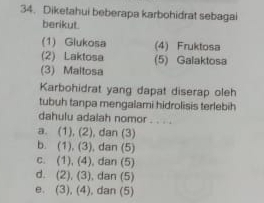 Diketahui beberapa karbohidrat sebagai
berikut.
(1) Glukosa (4) Fruktosa
(2) Laktosa (5) Galaktosa
(3) Maltosa
Karbohidrat yang dapat diserap oleh
tubuh tanpa mengalami hidrolisis terlebih
dahulu adalah nomor . . . .
a. (1), (2), dan (3)
b. (1), (3), dan (5)
c. (1), (4), dan (5)
d. (2), (3), dan (5)
e. (3), (4), dan (5)