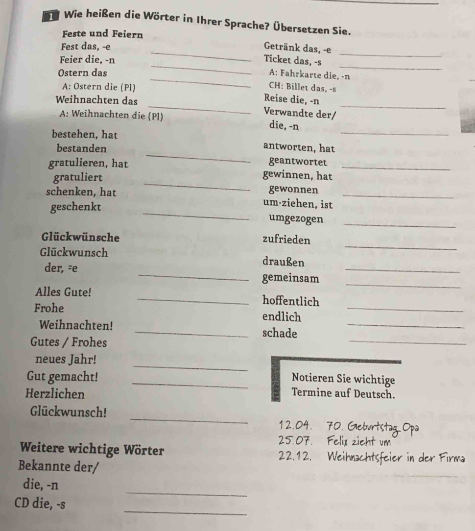 Wie heißen die Wörter in Ihrer Sprache? Übersetzen Sie. 
Feste und Feiern 
_ 
Fest das, -e Getränk das, -e 
_ 
_ 
Feier die, -n Ticket das, -s 
_ 
_ 
Ostern das A: Fahrkarte die, -n 
CH: Billet das, -s 
A: Ostern die (Pl) Reise die, -n 
Weihnachten das _Verwandte der/_ 
A: Weihnachten die (Pl) die, -n 
bestehen, hat 
_ 
_ 
bestanden antworten, hat 
gratulieren, hat geantwortet_ 
_ 
gratuliert 
gewinnen, hat 
gewonnen 
schenken, hat um·ziehen, ist_ 
geschenkt _umgezogen_ 
_ 
Glückwünsche zufrieden 
Glückwunsch draußen 
_ 
der, -e 
_ 
_ 
gemeinsam 
Alles Gute! _hoffentlich 
Frohe endlich_ 
Weihnachten! 
_schade 
_ 
Gutes / Frohes 
_ 
_ 
neues Jahr! 
Gut gemacht! _Notieren Sie wichtige 
Herzlichen Termine auf Deutsch. 
_ 
Glückwunsch! 
12.04. 70. Glebur 
25.07. Felix zieht um 
Weitere wichtige Wörter 
22.12. Weihr 
Bekannte der/ 
_ 
die, -n 
_ 
CD die, -s