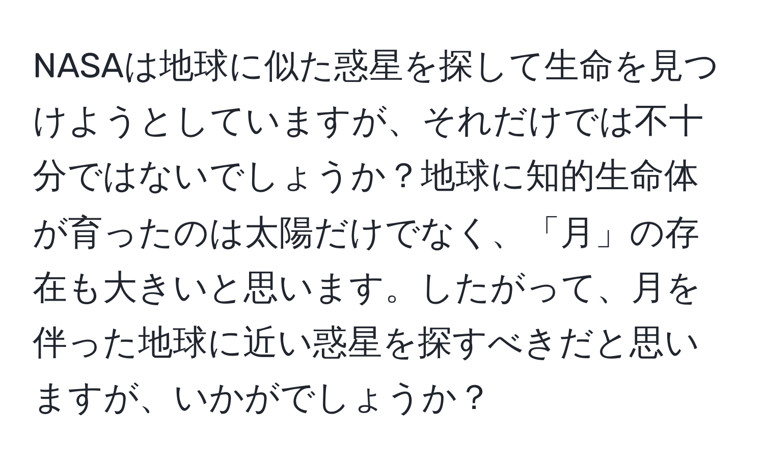 NASAは地球に似た惑星を探して生命を見つけようとしていますが、それだけでは不十分ではないでしょうか？地球に知的生命体が育ったのは太陽だけでなく、「月」の存在も大きいと思います。したがって、月を伴った地球に近い惑星を探すべきだと思いますが、いかがでしょうか？