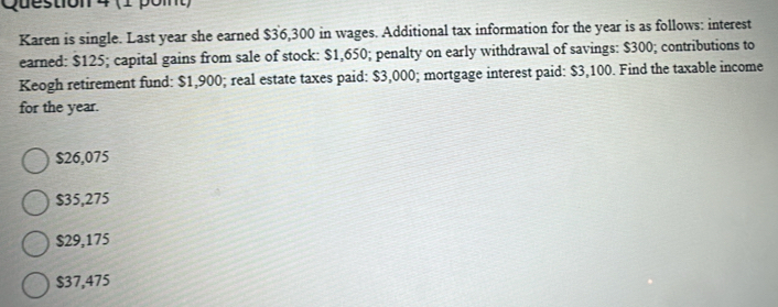 Karen is single. Last year she earned $36,300 in wages. Additional tax information for the year is as follows: interest
earned: $125; capital gains from sale of stock: $1,650; penalty on early withdrawal of savings: $300; contributions to
Keogh retirement fund: $1,900; real estate taxes paid: $3,000; mortgage interest paid: $3,100. Find the taxable income
for the year.
$26,075
$35,275
$29,175
$37,475