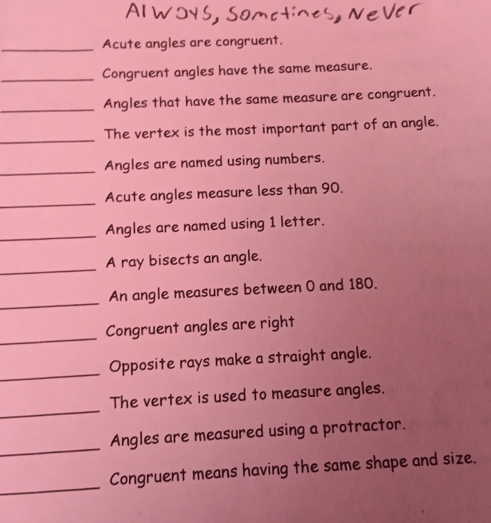 Acute angles are congruent. 
_Congruent angles have the same measure. 
_ 
Angles that have the same measure are congruent. 
_ 
The vertex is the most important part of an angle. 
_Angles are named using numbers. 
_ 
Acute angles measure less than 90. 
_Angles are named using 1 letter. 
_ 
A ray bisects an angle. 
_ 
An angle measures between 0 and 180. 
_ 
Congruent angles are right 
_ 
Opposite rays make a straight angle. 
_ 
The vertex is used to measure angles. 
_ 
Angles are measured using a protractor. 
_ 
Congruent means having the same shape and size.