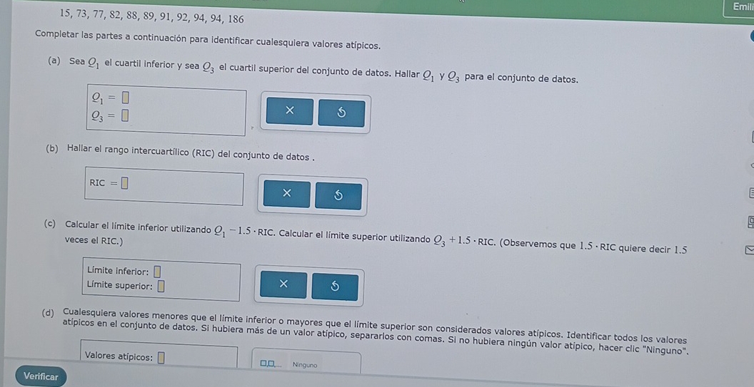 Emil
15, 73, 77, 82, 88, 89, 91, 92, 94, 94, 186
Completar las partes a continuación para identificar cualesquiera valores atípicos. 
(a) Sea_ O_1 el cuartil inferior y sea Q_3 el cuartil superior del conjunto de datos. Hallar Q_1 y Q_3 para el conjunto de datos.
Q_1=□
Q_3=□
(b) Hallar el rango intercuartílico (RIC) del conjunto de datos .
RIC=□
× 
(c) Calcular el límite inferior utilizando Q_1-1.5· RIC. Calcular el límite superior utilizando Q_3+1.5· RIC. (Observemos que 1.5 · RIC quiere decir 1.5
veces el RIC.) 
Límite inferior: □ 
Límite superior: □ 
× 
(d) Cualesquiera valores menores que el límite inferior o mayores que el límite superior son considerados valores atípicos. Identificar todos los valores 
atípicos en el conjunto de datos. Si hubiera más de un valor atípico, separarlos con comas. Si no hubiera ningún valor atípico, hacer clic "Ninguno". 
Valores atípicos: □, □,.. Ninguno 
Verificar