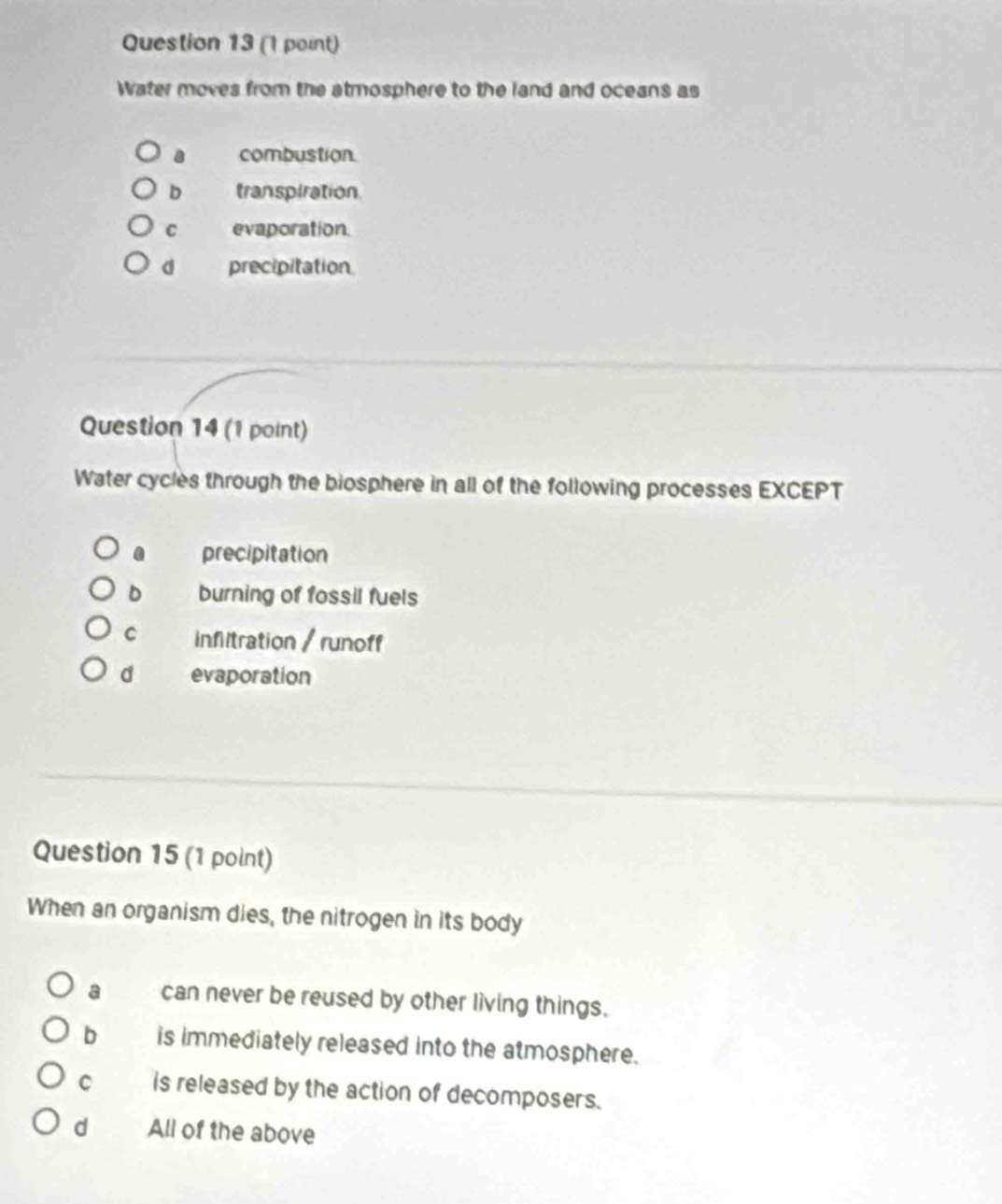 Water moves from the atmosphere to the land and oceans as
a combustion
D transpiration
C evaporation.
d precipitation
Question 14 (1 point)
Water cycles through the biosphere in all of the following processes EXCEPT
precipitation
D burning of fossil fuels
C inflitration / runoff
d evaporation
Question 15 (1 point)
When an organism dies, the nitrogen in its body
a can never be reused by other living things.
b is immediately released into the atmosphere.
C is released by the action of decomposers.
dì All of the above
