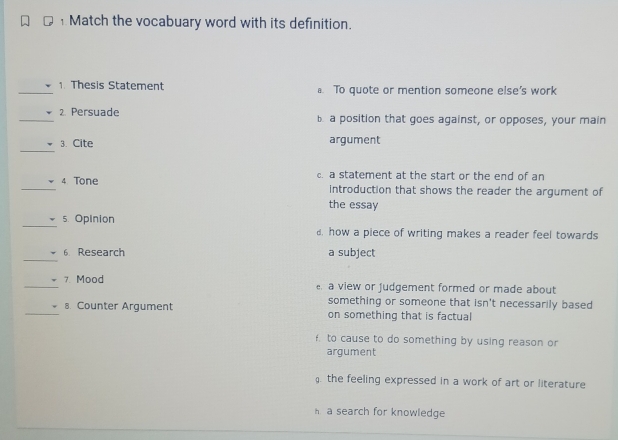 Match the vocabuary word with its definition.
_1. Thesis Statement a. To quote or mention someone else's work
_2. Persuade b. a position that goes against, or opposes, your main
_
3. Cite argument
_
4 Tone c. a statement at the start or the end of an
introduction that shows the reader the argument of
the essay
_
5. Opinion
d how a piece of writing makes a reader feel towards
_
6 Research a subject
_7. Mood a view or Judgement formed or made about
something or someone that isn't necessarily based
_s. Counter Argument on something that is factual
f. to cause to do something by using reason or
argument. the feeling expressed in a work of art or literature
a search for knowledge