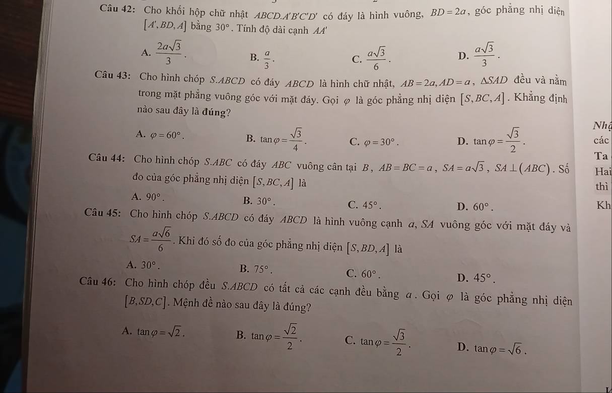 Cho khối hộp chữ nhật ABCD.A 'B'C' D' có đáy là hình vuông, BD=2a , góc phẳng nhị diện
[A',BD,A] ban 0 30°.  Tnh độ đài cạnh A'
A.  2asqrt(3)/3 .  asqrt(3)/3 .
B.  a/3 .  asqrt(3)/6 .
C.
D.
Câu 43: Cho hình chóp S.ABCD có đáy ABCD là hình chữ nhật, AB=2a,AD=a △ SAD đều và nằm
trong mặt phẳng vuông góc với mặt đáy. Gọi φ là góc phẳng nhị diện [S,BC,A]. Khẳng định
nào sau đây là đúng?
Nhậ
A. varphi =60°.
B. tan varphi = sqrt(3)/4 . C. varphi =30°. D. tan varphi = sqrt(3)/2 . các
Ta
Câu 44: Cho hình chóp S.ABC ( C có đáy ABC vuông cân tại B, AB=BC=a,SA=asqrt(3),SA⊥ (ABC). Số Hai
đo của góc phẳng nhị diện [S,BC,A] là thì
A. 90°. B. 30°. C. 45°.
D. 60°. Kh
Câu 45: Cho hình chóp S.ABCD có đáy ABCD là hình vuông cạnh a, SA vuông góc với mặt đáy và
SA= asqrt(6)/6 . Khi đó số đo của góc phẳng nhị diện [S,BD,A] là
A. 30°. B. 75°. C. 60°. D. 45°.
Câu 46: Cho hình chóp đều S.ABCD có tất cả các cạnh đều bằng α. Gọi φ là góc phẳng nhị diện
[B,SD,C]. Mệnh đề nào sau đây là đúng?
A. tan varphi =sqrt(2). B. tan varphi = sqrt(2)/2 . C. tan varphi = sqrt(3)/2 . D. tan varphi =sqrt(6).