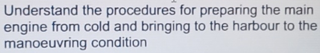 Understand the procedures for preparing the main 
engine from cold and bringing to the harbour to the 
manoeuvring condition