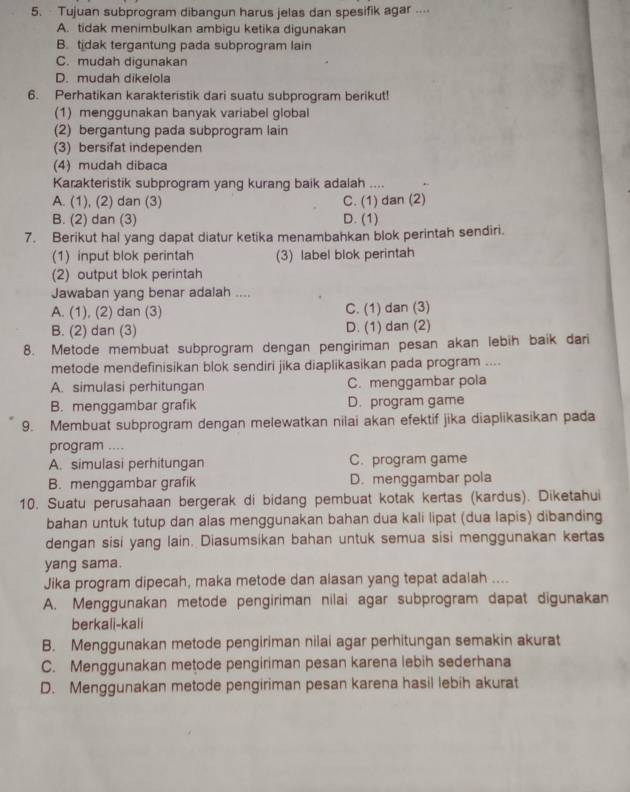 · Tujuan subprogram dibangun harus jelas dan spesifik agar ...⋅
A. tidak menimbulkan ambigu ketika digunakan
B. tidak tergantung pada subprogram lain
C. mudah digunakan
D. mudah dikelola
6. Perhatikan karakteristik dari suatu subprogram berikut!
(1) menggunakan banyak variabel global
(2) bergantung pada subprogram lain
(3) bersifat independen
(4) mudah dibaca
Karakteristik subprogram yang kurang baik adalah ....
A. (1), (2) dan (3) C. (1) dan (2)
B. (2) dan (3) D. (1)
7. Berikut hal yang dapat diatur ketika menambahkan blok perintah sendiri.
(1) input blok perintah (3) label blok perintah
(2) output blok perintah
Jawaban yang benar adalah ....
A. (1), (2) dan (3) C. (1) dan (3)
B. (2) dan (3) D. (1) dan (2)
8. Metode membuat subprogram dengan pengiriman pesan akan lebih baik dari
metode mendefinisikan blok sendiri jika diaplikasikan pada program ....
A. simulasi perhitungan C. menggambar pola
B. menggambar grafik D. program game
9. Membuat subprogram dengan melewatkan nilai akan efektif jika diaplikasikan pada
program ....
A. simulasi perhitungan C. program game
B. menggambar grafik D. menggambar pola
10. Suatu perusahaan bergerak di bidang pembuat kotak kertas (kardus). Diketahui
bahan untuk tutup dan alas menggunakan bahan dua kali lipat (dua lapis) dibanding
dengan sisi yang lain. Diasumsikan bahan untuk semua sisi menggunakan kertas
yang sama.
Jika program dipecah, maka metode dan alasan yang tepat adalah ....
A. Menggunakan metode pengiriman nilai agar subprogram dapat digunakan
berkali-kali
B. Menggunakan metode pengiriman nilai agar perhitungan semakin akurat
C. Menggunakan metode pengiriman pesan karena lebih sederhana
D. Menggunakan metode pengiriman pesan karena hasil lebih akurat