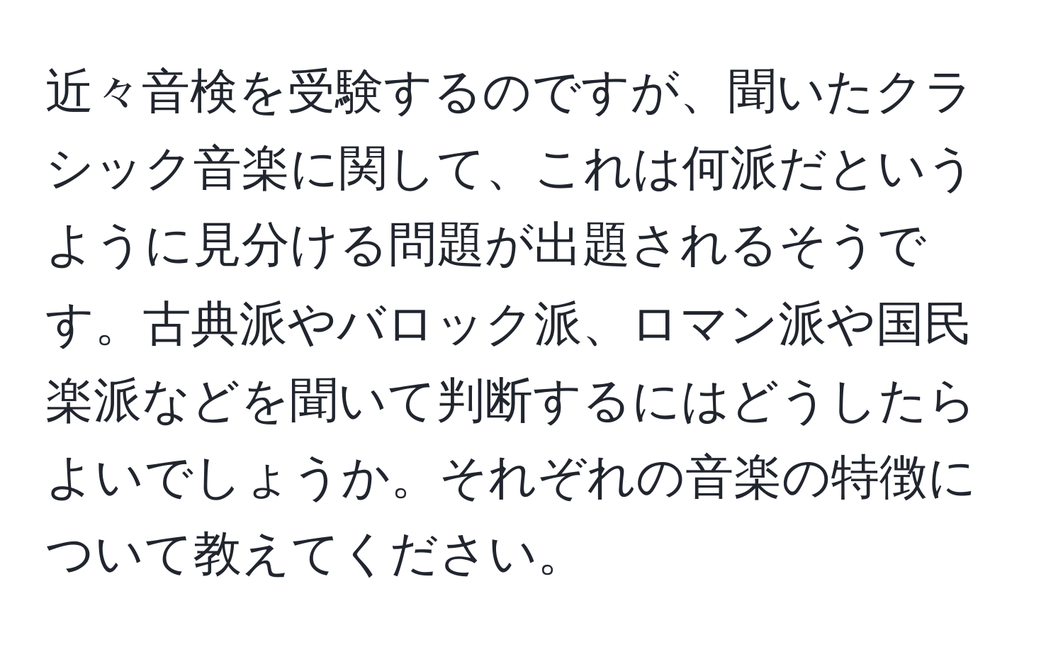 近々音検を受験するのですが、聞いたクラシック音楽に関して、これは何派だというように見分ける問題が出題されるそうです。古典派やバロック派、ロマン派や国民楽派などを聞いて判断するにはどうしたらよいでしょうか。それぞれの音楽の特徴について教えてください。