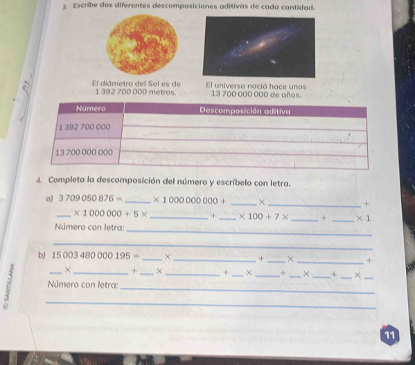 Escribe dos diferentes descomposiciones aditivas de cada cantidad. 
a El diámetro del Sol es de El universo nació hace unos 
1 392 700 000 metros. 13 700 000 000 de años. 
4. Completa la descomposición del número y escríbelo con letra. 
a) 3709050876= _ * 1000000000+ _×_ + 
_ * 1000000+5* _+ _ * 100+7* _ + _  * 1
Número con letra: 
_ 
_ 
b) 15003480000195= _× _+ _× _+ 
× + _× + _× _+ _× _+ _×_ 
ε _ Número con letra:__ 
11