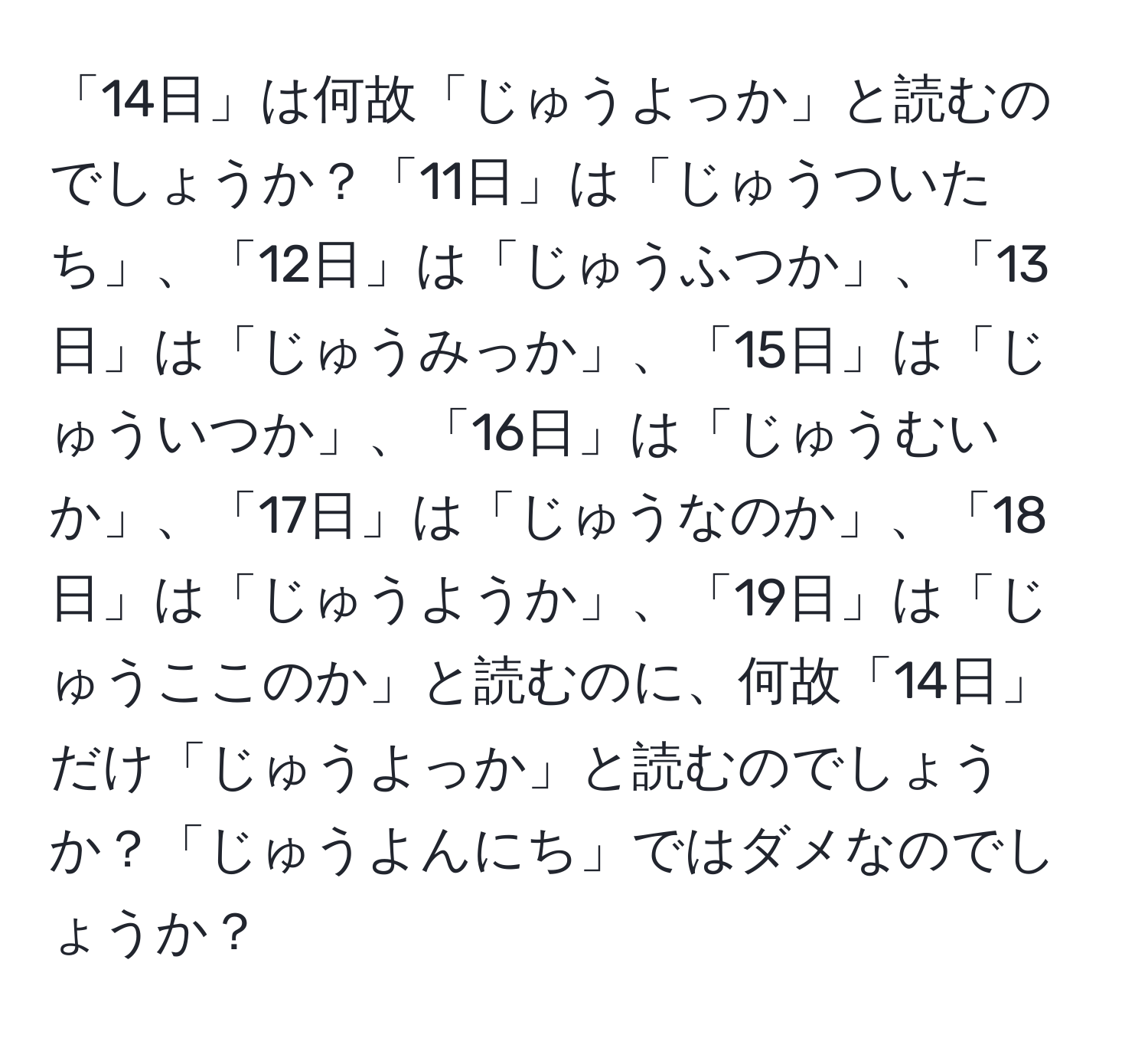 「14日」は何故「じゅうよっか」と読むのでしょうか？「11日」は「じゅうついたち」、「12日」は「じゅうふつか」、「13日」は「じゅうみっか」、「15日」は「じゅういつか」、「16日」は「じゅうむいか」、「17日」は「じゅうなのか」、「18日」は「じゅうようか」、「19日」は「じゅうここのか」と読むのに、何故「14日」だけ「じゅうよっか」と読むのでしょうか？「じゅうよんにち」ではダメなのでしょうか？