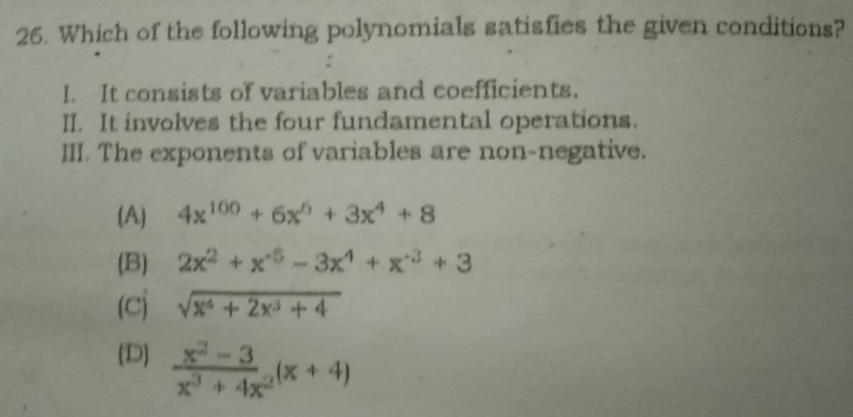 Which of the following polynomials satisfies the given conditions?
I. It consists of variables and coefficients.
II. It involves the four fundamental operations.
III. The exponents of variables are non-negative.
(A) 4x^(100)+6x^6+3x^4+8
(B) 2x^2+x^(-5)-3x^4+x^(-3)+3
(c sqrt(x^4+2x^3+4)
(D)  (x^2-3)/x^3+4x^2 (x+4)