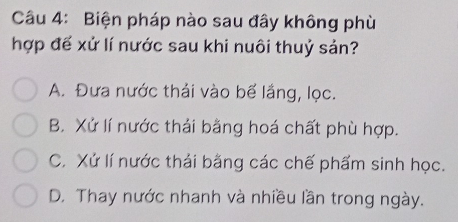 Biện pháp nào sau đây không phù
hợp đế xứ lí nước sau khi nuôi thuỷ sản?
A. Đưa nước thải vào bể lắng, lọc.
B. Xứ lí nước thải bằng hoá chất phù hợp.
C. Xứ lí nước thải bằng các chế phẩm sinh học.
D. Thay nước nhanh và nhiều lần trong ngày.