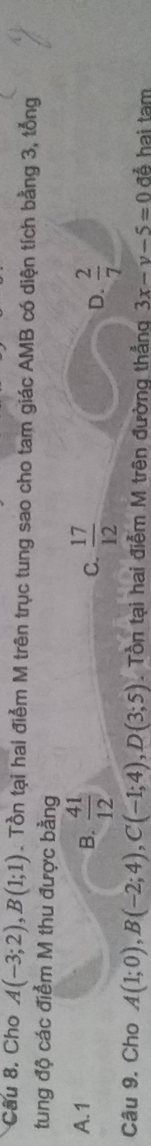 Cho A(-3;2), B(1;1). Tồn tại hai điểm M trên trục tung sao cho tam giác AMB có diện tích bằng 3, tổng
tung độ các điểm M thu được bằng
A. 1
B.  41/12 
C.  17/12 
D.  2/7 
Câu 9. Cho A(1;0), B(-2;4), C(-1;4), D(3;5). Tồn tại hai điễm M trên đường thẳng 3x-y-5=0 đễ hai tam