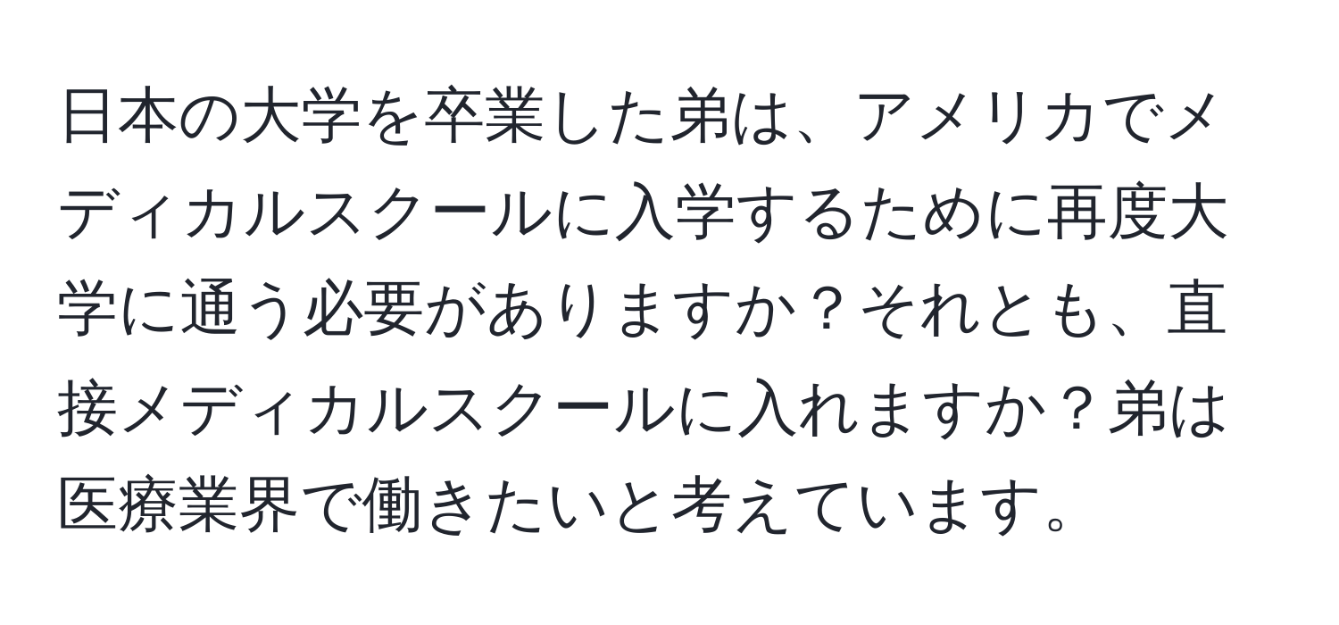 日本の大学を卒業した弟は、アメリカでメディカルスクールに入学するために再度大学に通う必要がありますか？それとも、直接メディカルスクールに入れますか？弟は医療業界で働きたいと考えています。