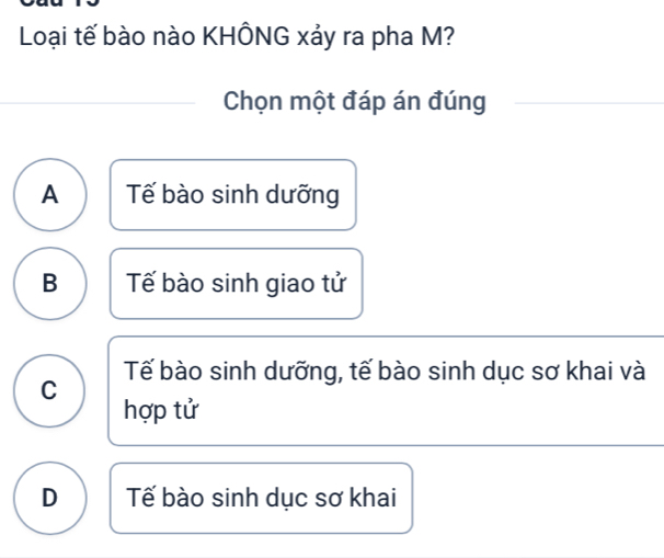 Loại tế bào nào KHÔNG xảy ra pha M?
Chọn một đáp án đúng
A Tế bào sinh dưỡng
B Tế bào sinh giao tử
C Tế bào sinh dưỡng, tế bào sinh dục sơ khai và
hợp tử
D Tế bào sinh dục sơ khai