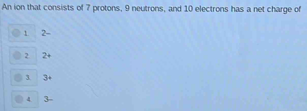 An ion that consists of 7 protons, 9 neutrons, and 10 electrons has a net charge of
1. 2 -
2. 2+
3. 3+
4. 3-