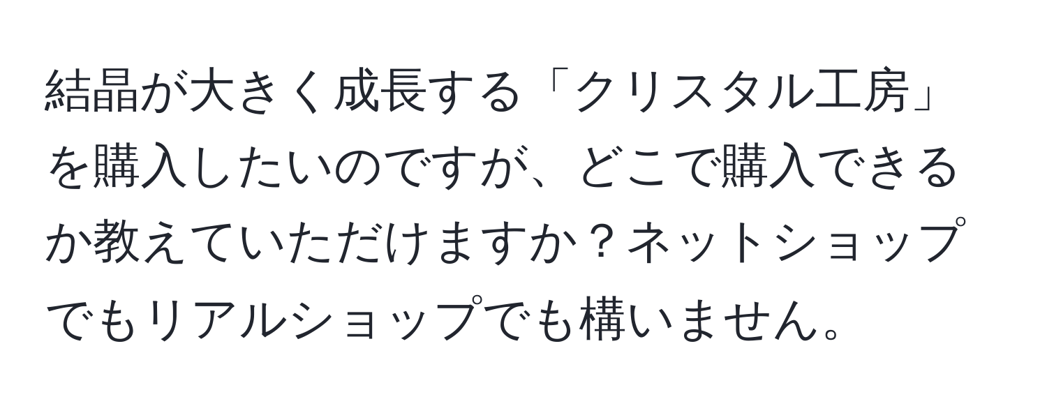 結晶が大きく成長する「クリスタル工房」を購入したいのですが、どこで購入できるか教えていただけますか？ネットショップでもリアルショップでも構いません。