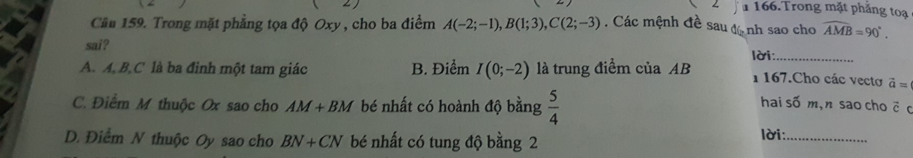 Trong mặt phăng toạ
Câu 159. Trong mặt phẳng tọa độ Oxy , cho ba điểm A(-2;-1), B(1;3), C(2;-3). Các mệnh đề sau độ nh sao cho widehat AMB=90°. 
sai?
lời:_
A. A, B, C là ba đinh một tam giác B. Điểm I(0;-2) là trung điểm của AB
1 167.Cho các vectơ vector a=
C. Điểm M thuộc Ox sao cho AM+BM bé nhất có hoành độ bằng  5/4  hai số m,n sao cho c c
D. Điểm N thuộc Oy sao cho BN+CN bé nhất có tung độ bằng 2
lời:_