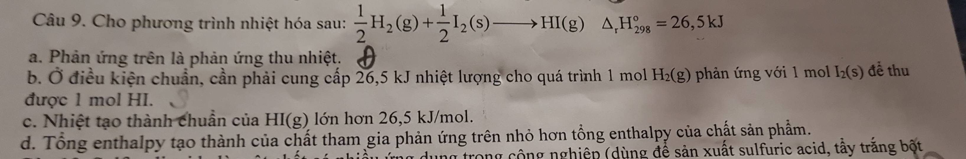 Cho phương trình nhiệt hóa sau:  1/2 H_2(g)+ 1/2 I_2(s)to HI(g)△ _rH_(298)°=26,5kJ
a. Phản ứng trên là phản ứng thu nhiệt.
b. Ở điều kiện chuẩn, cần phải cung cấp 26,5 kJ nhiệt lượng cho quá trình 1 mol H_2(g) phản ứng với 1 mol I_2(s) để thu
được 1 mol HI.
c. Nhiệt tạo thành chuẩn của HI(g) lớn hơn 26,5 kJ/mol.
d. Tổng enthalpy tạo thành của chất tham gia phản ứng trên nhỏ hơn tổng enthalpy của chất sản phẩm.
dung trong cộng nghiệp (dùng để sản xuất sulfuric acid, tầy trắng bột