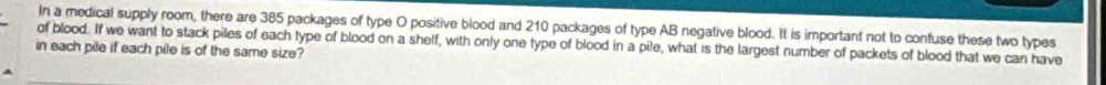 In a medical supply room, there are 385 packages of type O positive blood and 210 packages of type AB negative blood. It is important not to confuse these two types 
of blood. If we want to stack piles of each type of blood on a shelf, with only one type of blood in a pile, what is the largest number of packets of blood that we can have 
in each pile if each pile is of the same size?