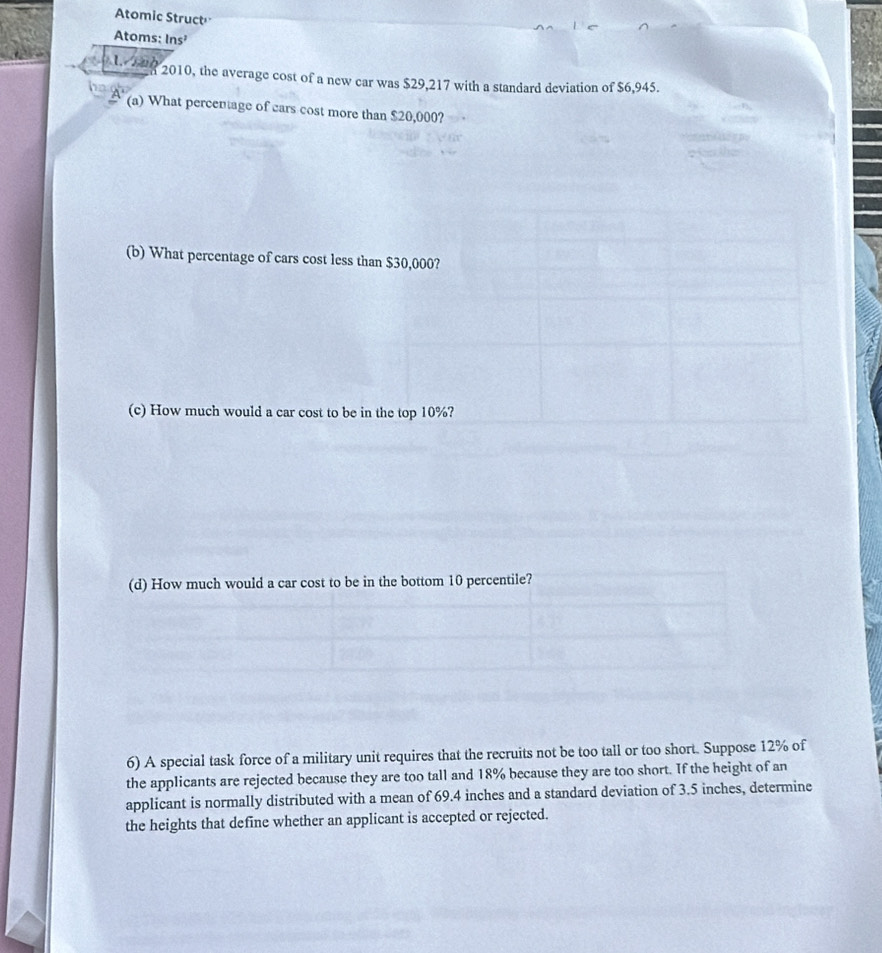 Atomic Struct 
Atoms: Ins² 

2010, the average cost of a new car was $29,217 with a standard deviation of $6,945. 
(a) What percentage of cars cost more than $20,000? 
(b) What percentage of cars cost less than $30,000? 
(c) How much would a car cost to be in the top 10%? 
(d) How much would a car cost to be in the bottom 10 percentile? 
6) A special task force of a military unit requires that the recruits not be too tall or too short. Suppose 12% of 
the applicants are rejected because they are too tall and 18% because they are too short. If the height of an 
applicant is normally distributed with a mean of 69.4 inches and a standard deviation of 3.5 inches, determine 
the heights that define whether an applicant is accepted or rejected.