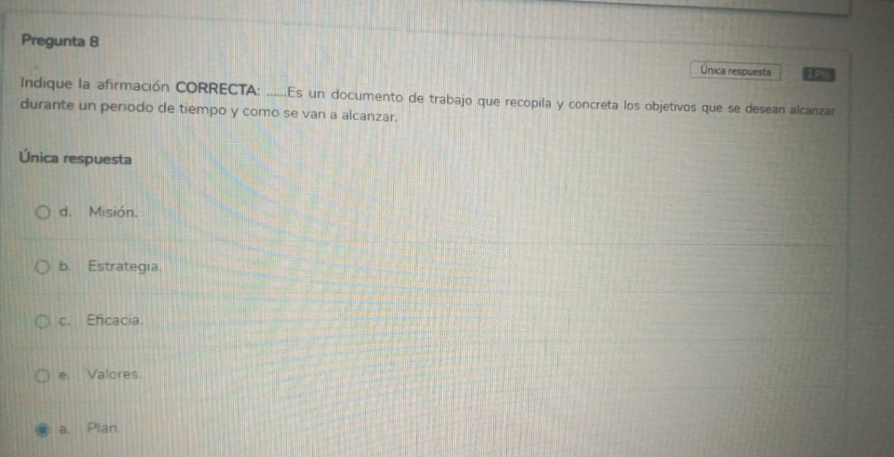 Pregunta 8 I Pt
Única respuesta
Indique la afirmación CORRECTA: ......Es un documento de trabajo que recopila y concreta los objetivos que se desean alcanzar
durante un periodo de tiempo y como se van a alcanzar.
Única respuesta
d. Misión.
b. Estrategia.
c. Eficacia.
e. Valores.
a. Plan