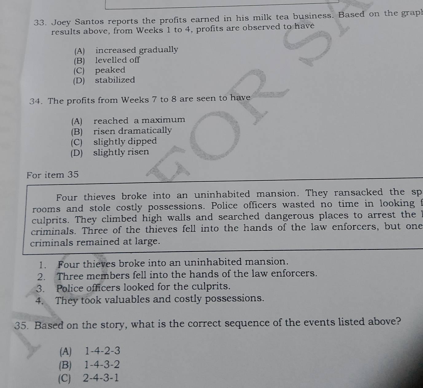 Joey Santos reports the profits earned in his milk tea business. Based on the graph
results above, from Weeks 1 to 4, profits are observed to have
(A) increased gradually
(B) levelled off
(C) peaked
(D) stabilized
34. The profits from Weeks 7 to 8 are seen to have
(A) reached a maximum
(B) risen dramatically
(C) slightly dipped
(D) slightly risen
For item 35
Four thieves broke into an uninhabited mansion. They ransacked the sp
rooms and stole costly possessions. Police officers wasted no time in looking f
culprits. They climbed high walls and searched dangerous places to arrest the I
criminals. Three of the thieves fell into the hands of the law enforcers, but one
criminals remained at large.
1. Four thieves broke into an uninhabited mansion.
2. Three members fell into the hands of the law enforcers.
3. Police officers looked for the culprits.
4. They took valuables and costly possessions.
35. Based on the story, what is the correct sequence of the events listed above?
(A) 1 -4 -2 -3
(B) 1 -4 -3 -2
(C) 2 -4 -3 -1