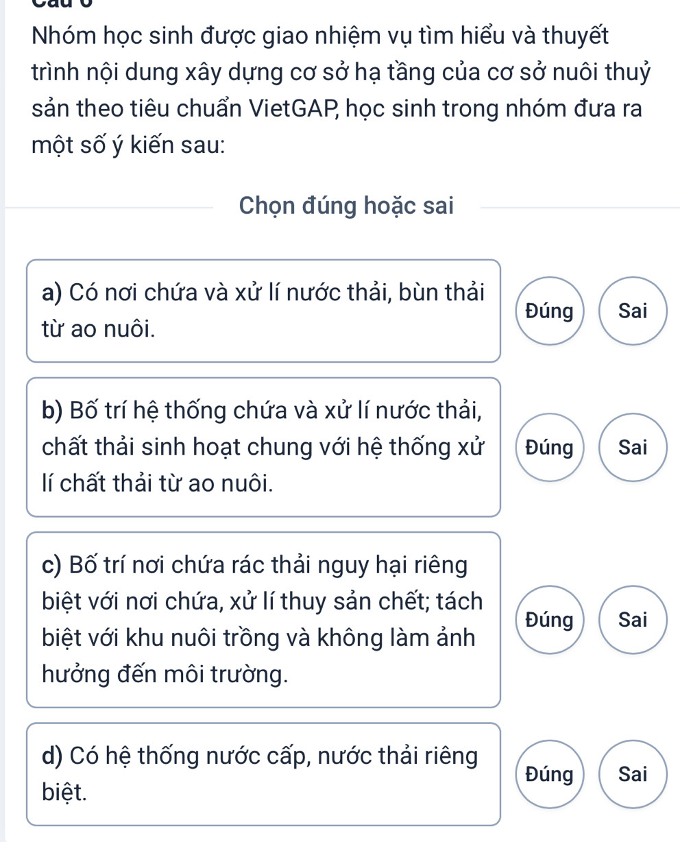 Nhóm học sinh được giao nhiệm vụ tìm hiểu và thuyết
trình nội dung xây dựng cơ sở hạ tầng của cơ sở nuôi thuỷ
sản theo tiêu chuẩn VietGAP học sinh trong nhóm đưa ra
một số ý kiến sau:
Chọn đúng hoặc sai
a) Có nơi chứa và xử lí nước thải, bùn thải
Đúng Sai
từ ao nuôi.
b) Bố trí hệ thống chứa và xử lí nước thải,
chất thải sinh hoạt chung với hệ thống xử Đúng Sai
lí chất thải từ ao nuôi.
c) Bố trí nơi chứa rác thải nguy hại riêng
biệt với nơi chứa, xử lí thuy sản chết; tách
Đúng Sai
biệt với khu nuôi trồng và không làm ảnh
hưởng đến môi trường.
d) Có hệ thống nước cấp, nước thải riêng
Đúng Sai
biệt.