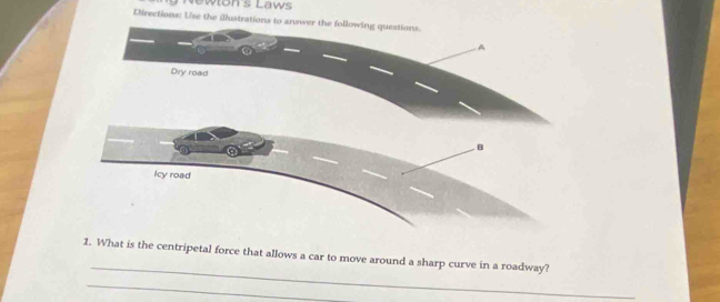 Newłon's Laws 
Directions: Us 
_ 
1. What is the centripetal force that allows a car to move around a sharp curve in a roadway? 
_