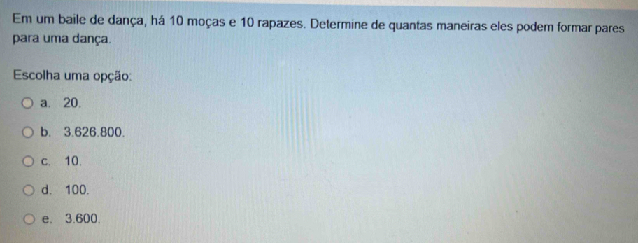 Em um baile de dança, há 10 moças e 10 rapazes. Determine de quantas maneiras eles podem formar pares
para uma dança.
Escolha uma opção:
a. 20.
b. 3.626.800.
c. 10.
d. 100.
e. 3.600.