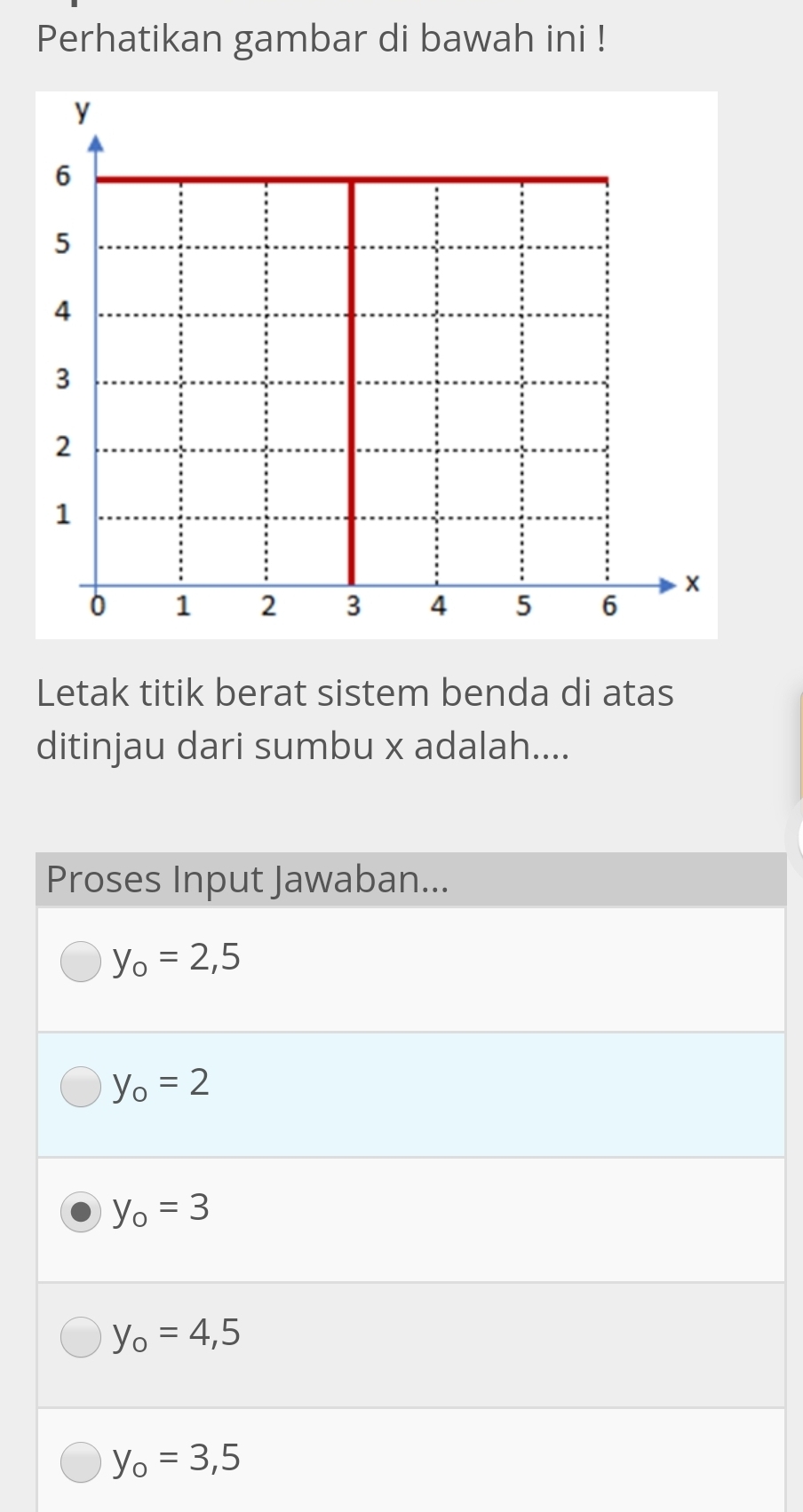 Perhatikan gambar di bawah ini !
y
6
5
4
3
2
1
×
0 1 2 3 4 5 6
Letak titik berat sistem benda di atas
ditinjau dari sumbu x adalah....
Proses Input Jawaban...
y_o=2,5
y_o=2
y_o=3
y_o=4,5
y_o=3,5